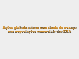 Ações globais sobem com sinais de avanço nas negociações comerciais dos EUA