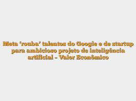 Meta ‘rouba’ talentos do Google e de startup para ambicioso projeto de inteligência artificial – Valor Econômico