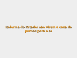 Reforma do Estado: não virem a casa de pernas para o ar