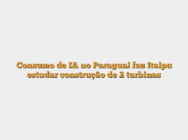 Consumo de IA no Paraguai faz Itaipu estudar construção de 2 turbinas