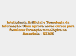 Inteligência Artificial e Tecnologia da Informação: Ufam aprova novos cursos para fortalecer formação tecnológica na Amazônia – UFAM