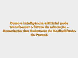Como a inteligência artificial pode transformar o futuro da educação – Associação das Emissoras de Radiodifusão do Paraná