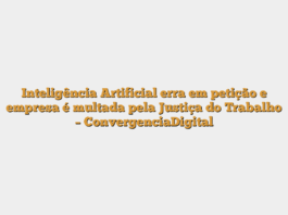 Inteligência Artificial erra em petição e empresa é multada pela Justiça do Trabalho – ConvergenciaDigital