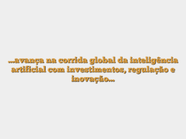 …avança na corrida global da inteligência artificial com investimentos, regulação e inovação…