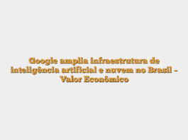 Google amplia infraestrutura de inteligência artificial e nuvem no Brasil – Valor Econômico