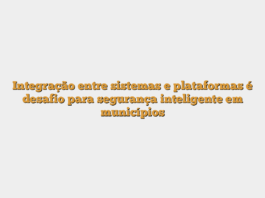 Integração entre sistemas e plataformas é desafio para segurança inteligente em municípios