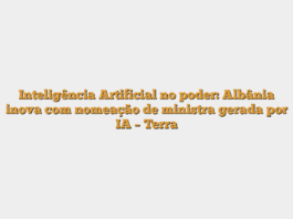 Inteligência Artificial no poder: Albânia inova com nomeação de ministra gerada por IA – Terra