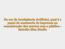Na era da Inteligência Artificial, qual é o papel da assessoria de imprensa na comunicação das marcas com o público – Estadão Blue Studio