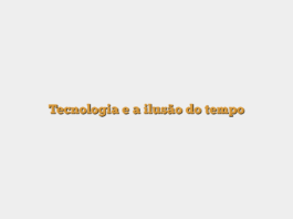 Tecnologia e a ilusão do tempo